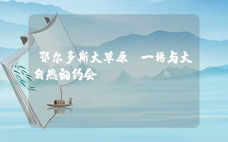 鄂尔多斯大草原:一场与大自然的约会