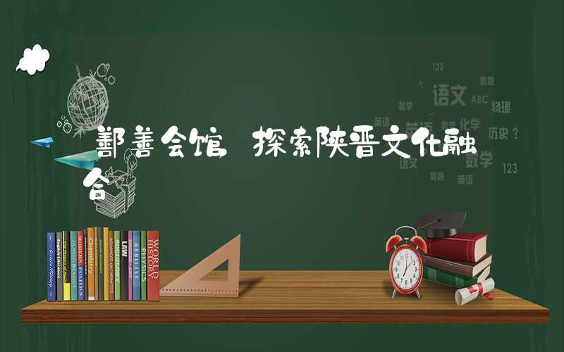 鄯善会馆,探索陕晋文化融合