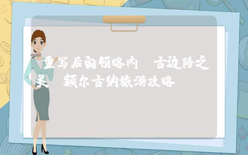 重写后的领略内蒙古边陲之美，额尔古纳旅游攻略