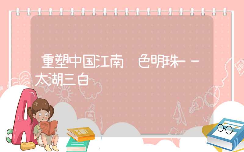 重塑中国江南绿色明珠——太湖三白