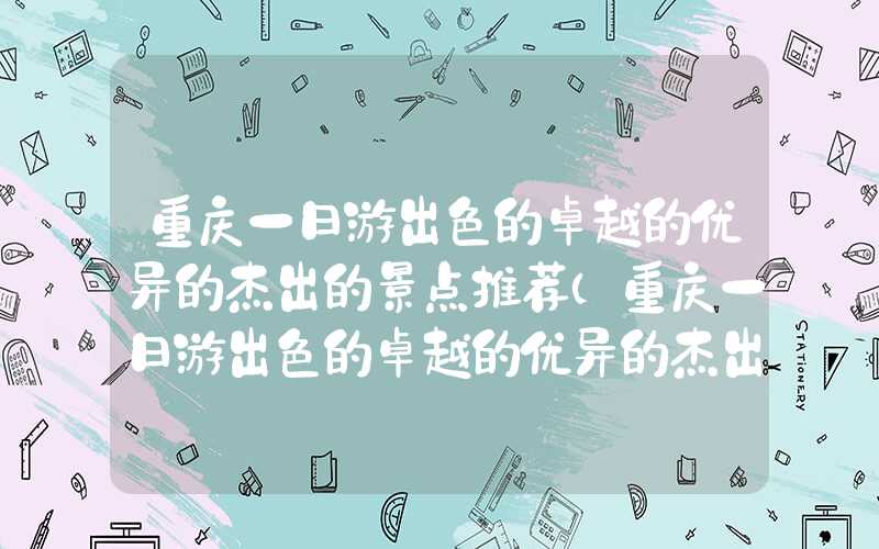重庆一日游出色的卓越的优异的杰出的景点推荐（重庆一日游出色的卓越的优异的杰出的顺序）