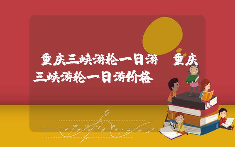 重庆三峡游轮一日游(重庆三峡游轮一日游价格)