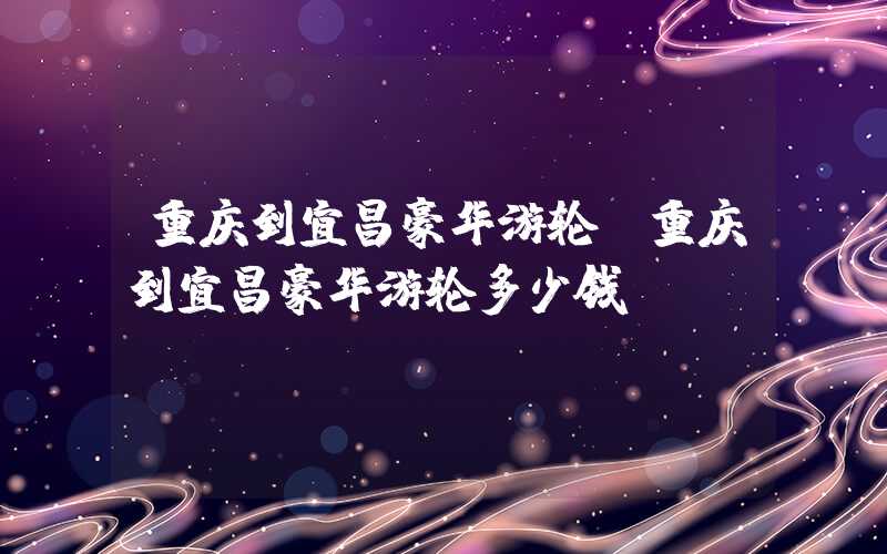 重庆到宜昌豪华游轮(重庆到宜昌豪华游轮多少钱)