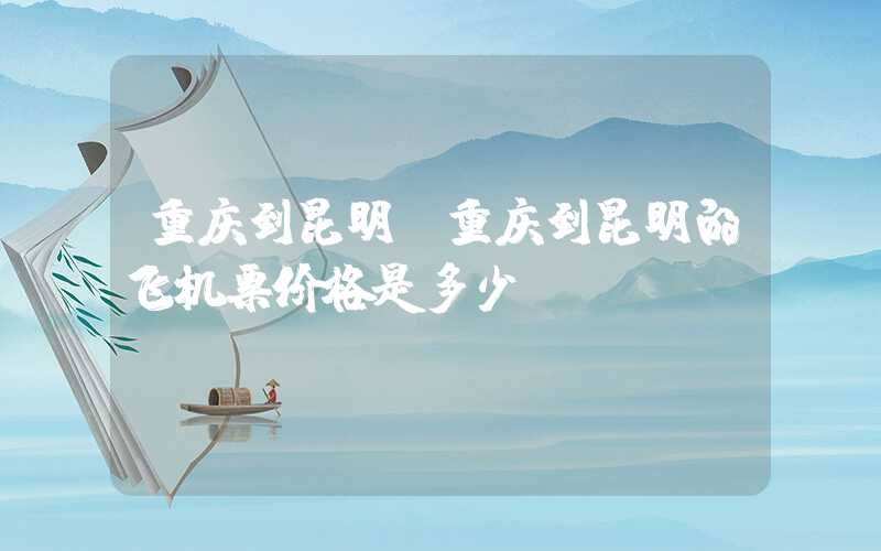 重庆到昆明（重庆到昆明的飞机票价格是多少）