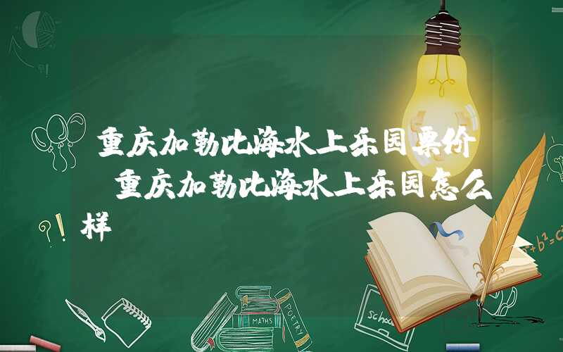 重庆加勒比海水上乐园票价（重庆加勒比海水上乐园怎么样）