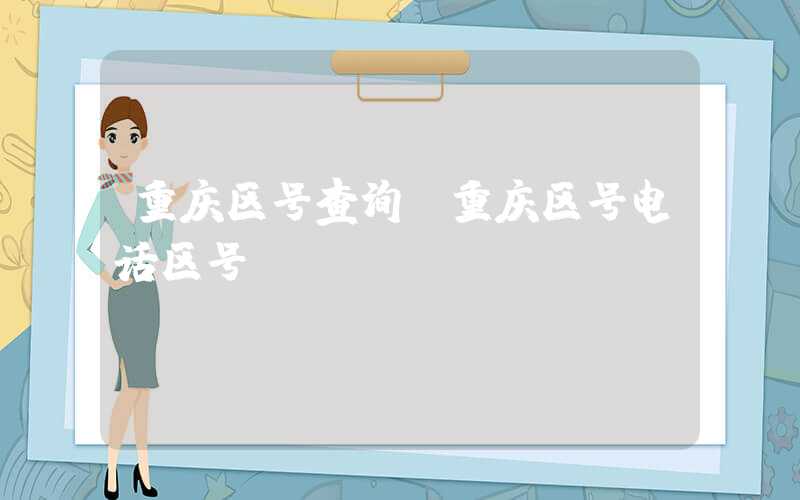 重庆区号查询（重庆区号电话区号）