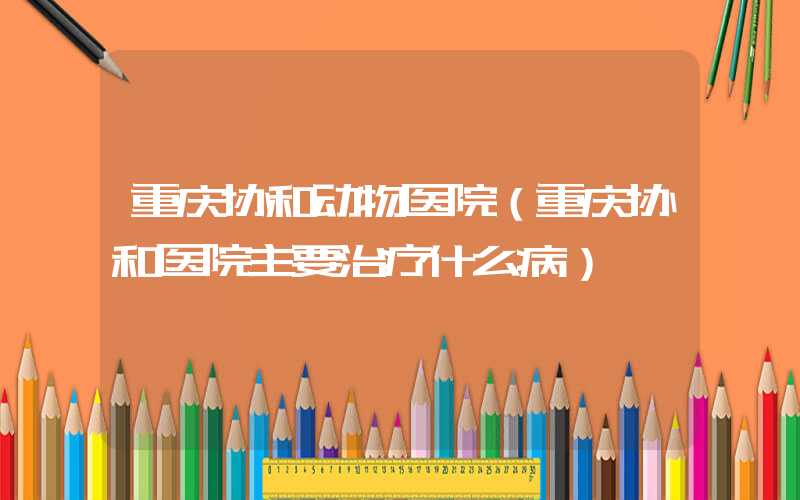 重庆协和动物医院(重庆协和医院主要治疗什么病)
