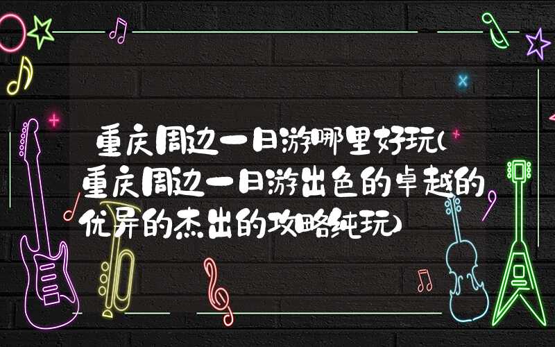 重庆周边一日游哪里好玩（重庆周边一日游出色的卓越的优异的杰出的攻略纯玩）