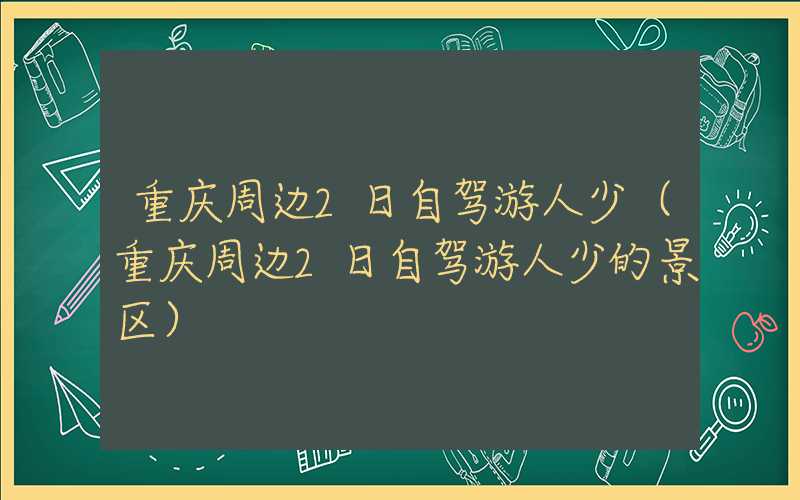 重庆周边2日自驾游人少（重庆周边2日自驾游人少的景区）