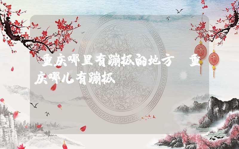 重庆哪里有蹦极的地方（重庆哪儿有蹦极）