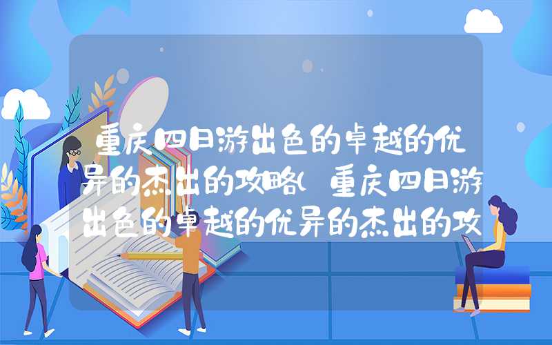 重庆四日游出色的卓越的优异的杰出的攻略（重庆四日游出色的卓越的优异的杰出的攻略超详细不走回头路）
