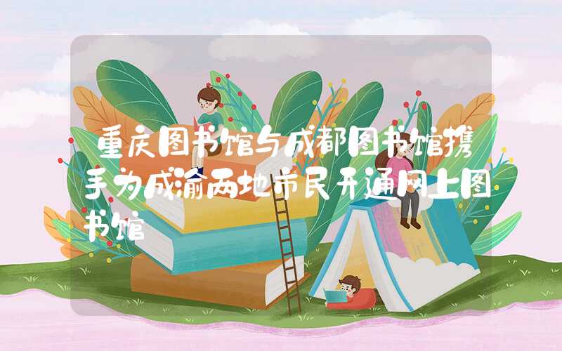重庆图书馆与成都图书馆携手为成渝两地市民开通网上图书馆