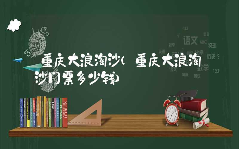 重庆大浪淘沙（重庆大浪淘沙门票多少钱）