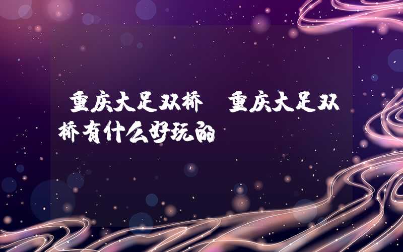 重庆大足双桥（重庆大足双桥有什么好玩的）