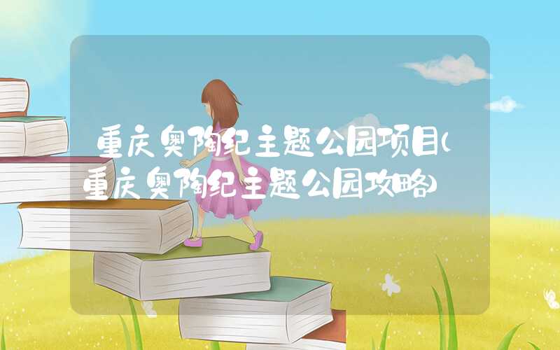 重庆奥陶纪主题公园项目（重庆奥陶纪主题公园攻略）
