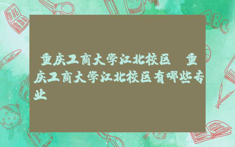 重庆工商大学江北校区（重庆工商大学江北校区有哪些专业）