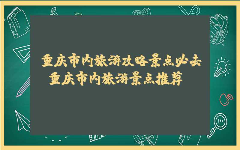 重庆市内旅游攻略景点必去（重庆市内旅游景点推荐）