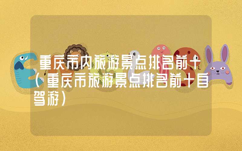 重庆市内旅游景点排名前十(重庆市旅游景点排名前十自驾游)