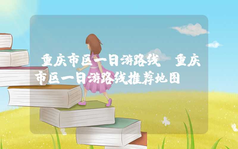 重庆市区一日游路线（重庆市区一日游路线推荐地图）