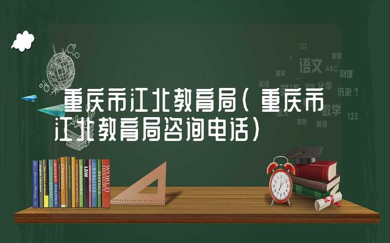 重庆市江北教育局（重庆市江北教育局咨询电话）