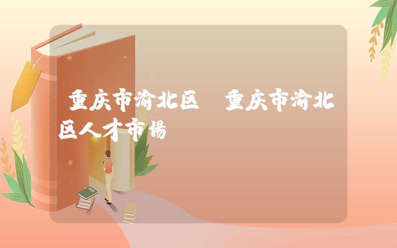 重庆市渝北区（重庆市渝北区人才市场）