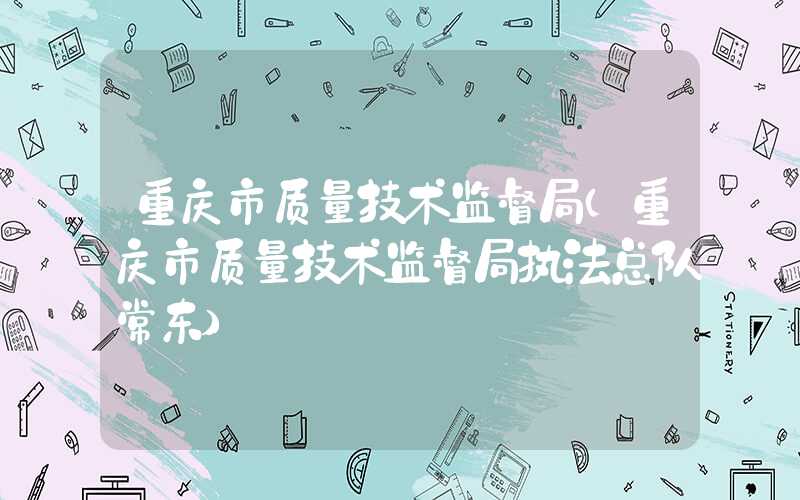 重庆市质量技术监督局（重庆市质量技术监督局执法总队常东）