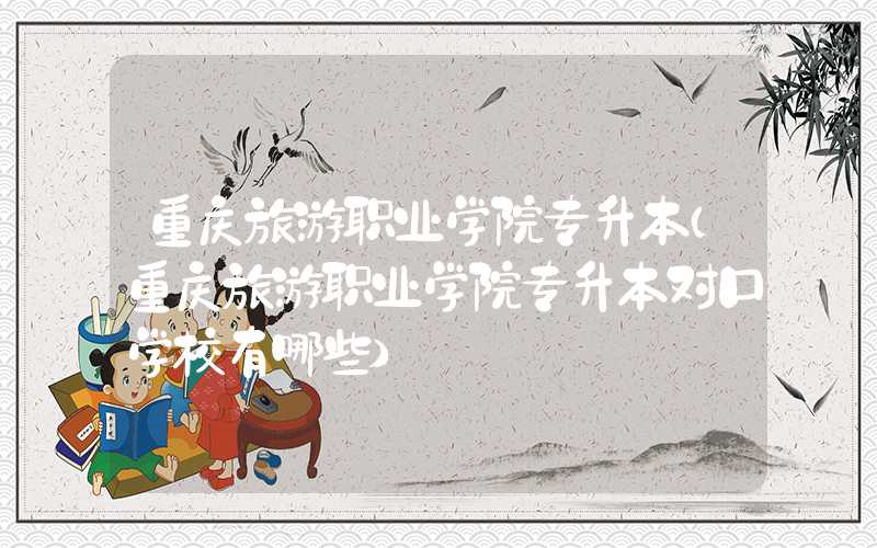 重庆旅游职业学院专升本（重庆旅游职业学院专升本对口学校有哪些）