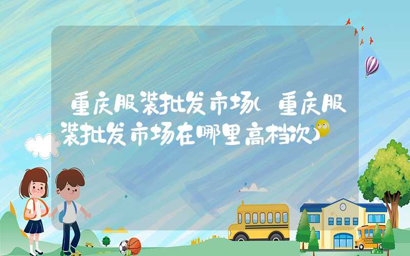 重庆服装批发市场（重庆服装批发市场在哪里高档次）