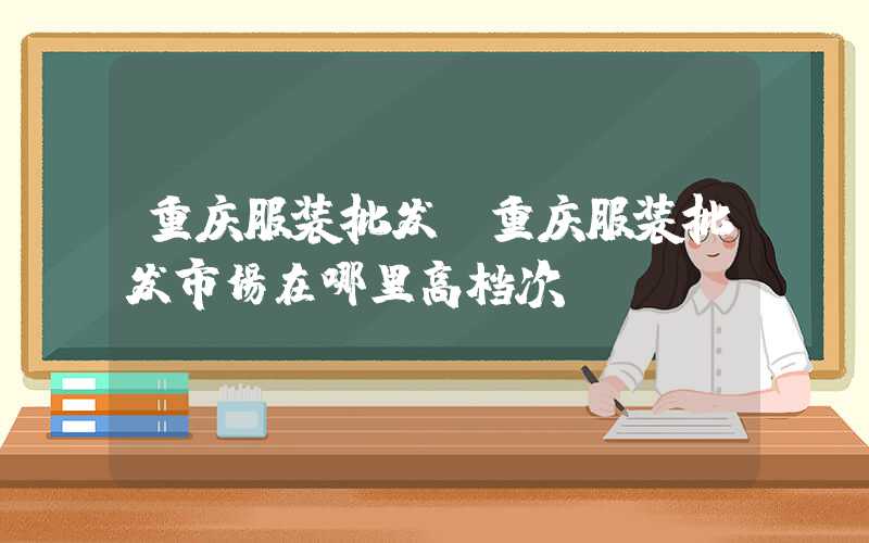 重庆服装批发（重庆服装批发市场在哪里高档次）