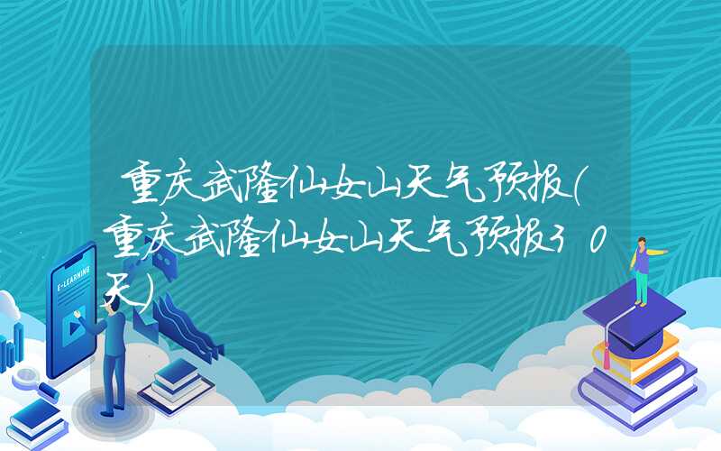 重庆武隆仙女山天气预报(重庆武隆仙女山天气预报30天)