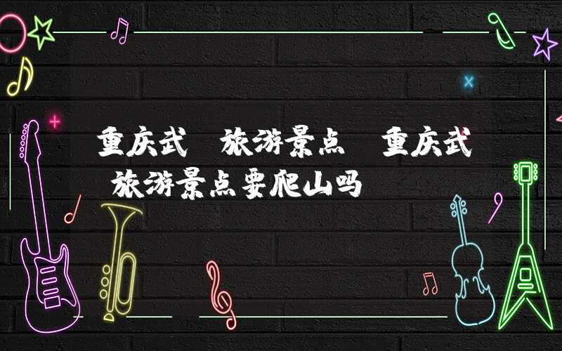重庆武隆旅游景点（重庆武隆旅游景点要爬山吗）