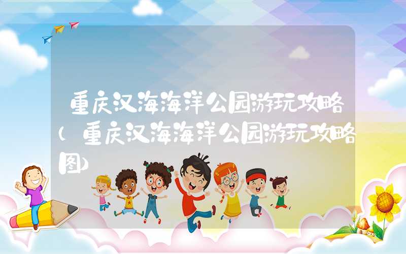 重庆汉海海洋公园游玩攻略（重庆汉海海洋公园游玩攻略图）