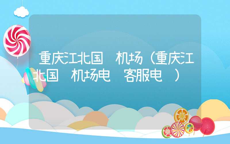 重庆江北国际机场（重庆江北国际机场电话客服电话）