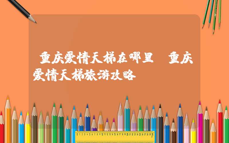 重庆爱情天梯在哪里（重庆爱情天梯旅游攻略）