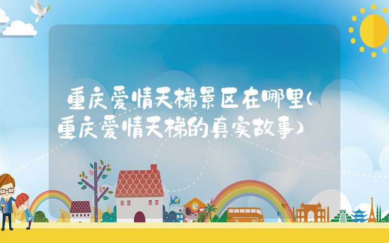 重庆爱情天梯景区在哪里（重庆爱情天梯的真实故事）