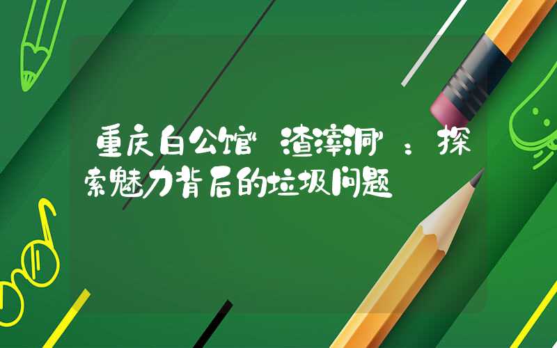 重庆白公馆“渣滓洞”：探索魅力背后的垃圾问题