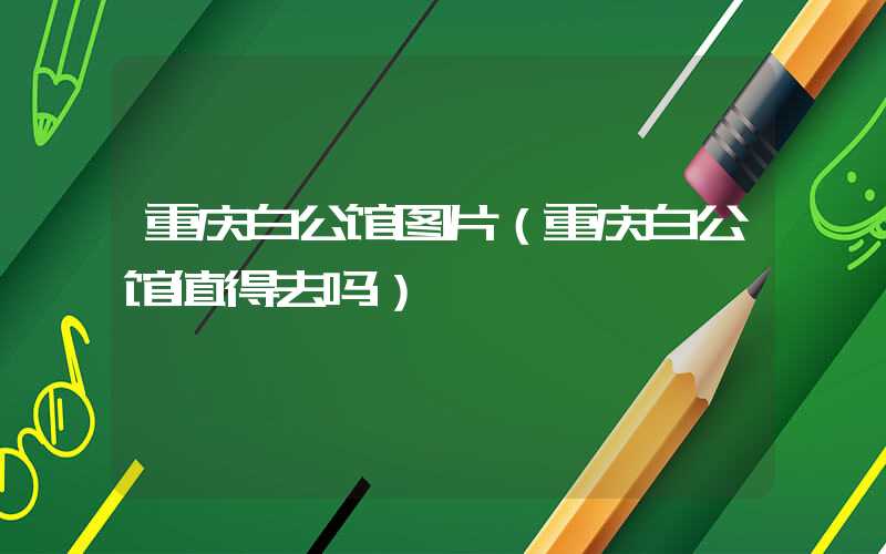 重庆白公馆图片（重庆白公馆值得去吗）