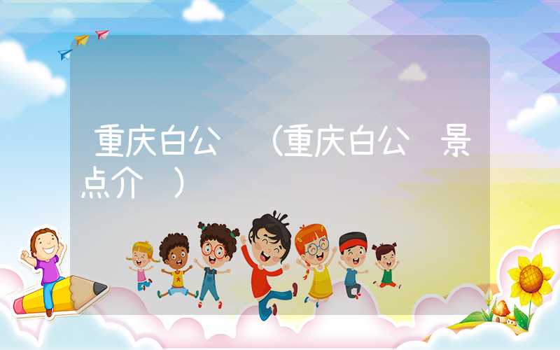 重庆白公馆（重庆白公馆景点介绍）