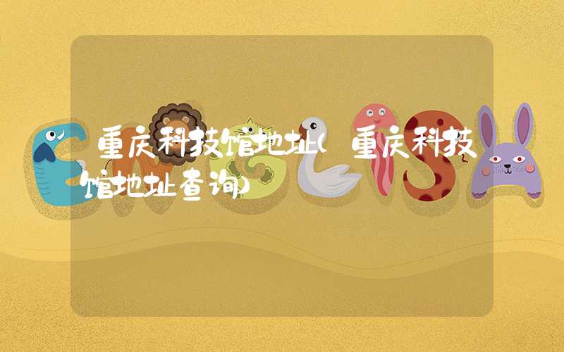 重庆科技馆地址（重庆科技馆地址查询）