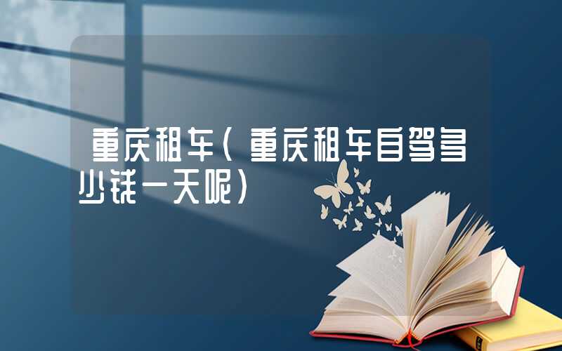 重庆租车(重庆租车自驾多少钱一天呢)