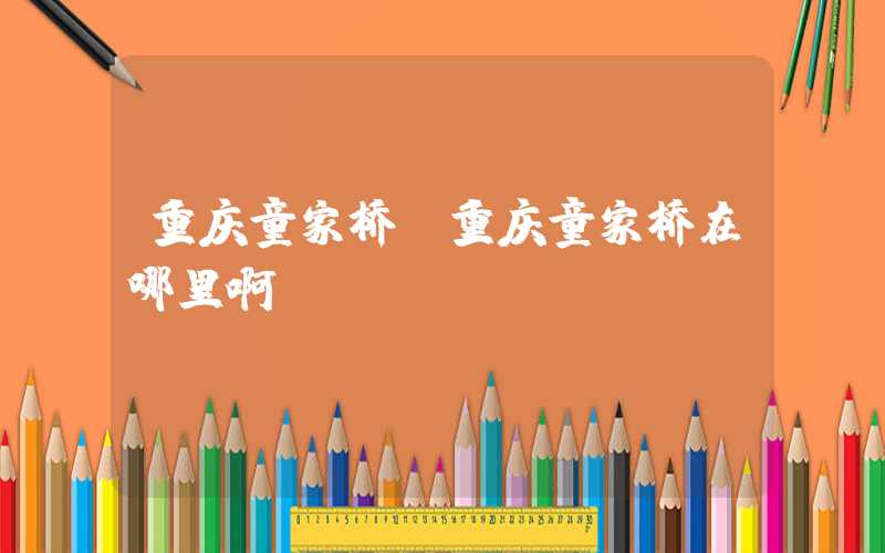 重庆童家桥（重庆童家桥在哪里啊）