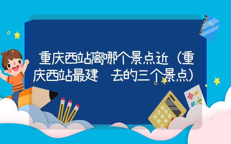 重庆西站离哪个景点近(重庆西站最建议去的三个景点)