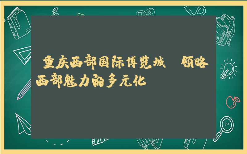 重庆西部国际博览城：领略西部魅力的多元化
