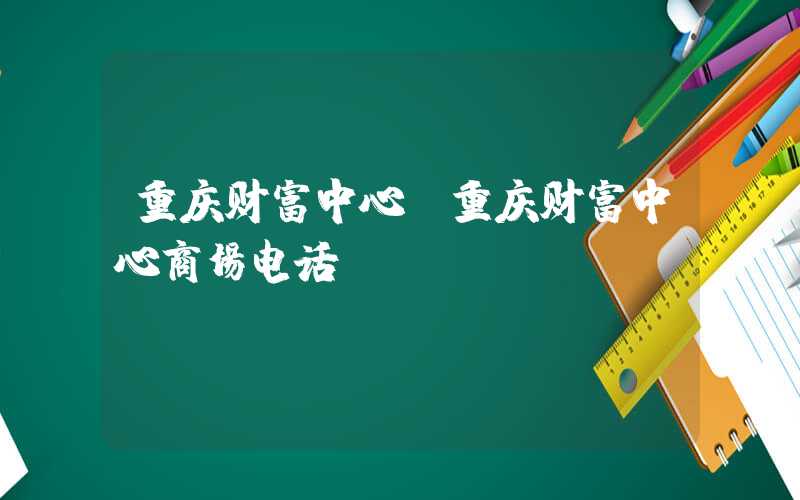 重庆财富中心（重庆财富中心商场电话）