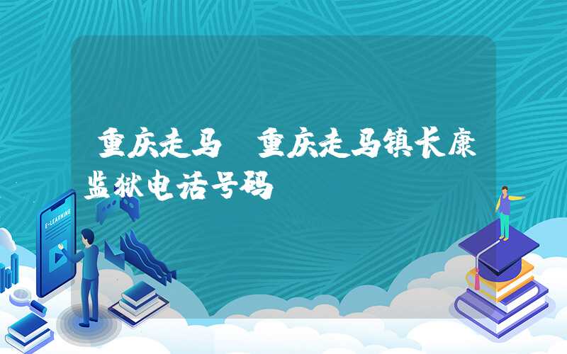 重庆走马（重庆走马镇长康监狱电话号码）