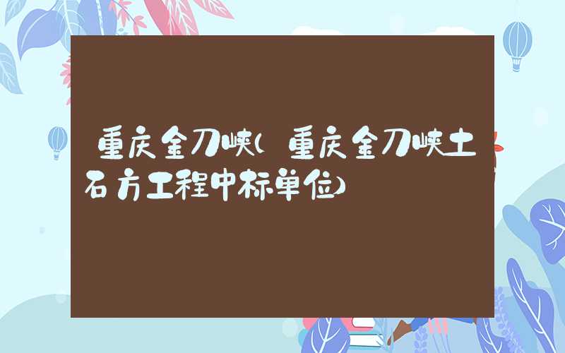 重庆金刀峡(重庆金刀峡土石方工程中标单位)