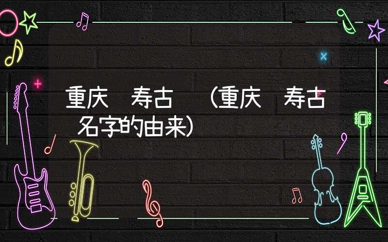 重庆长寿古镇（重庆长寿古镇名字的由来）