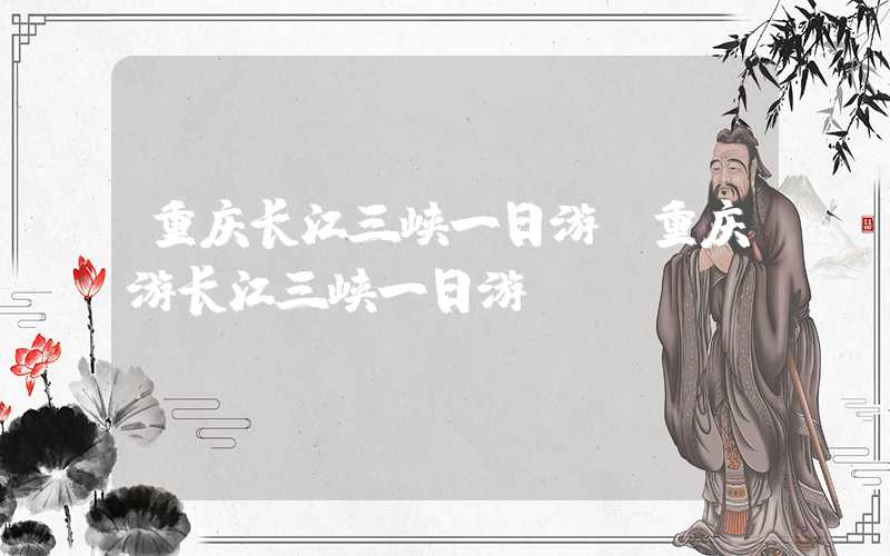 重庆长江三峡一日游（重庆游长江三峡一日游）