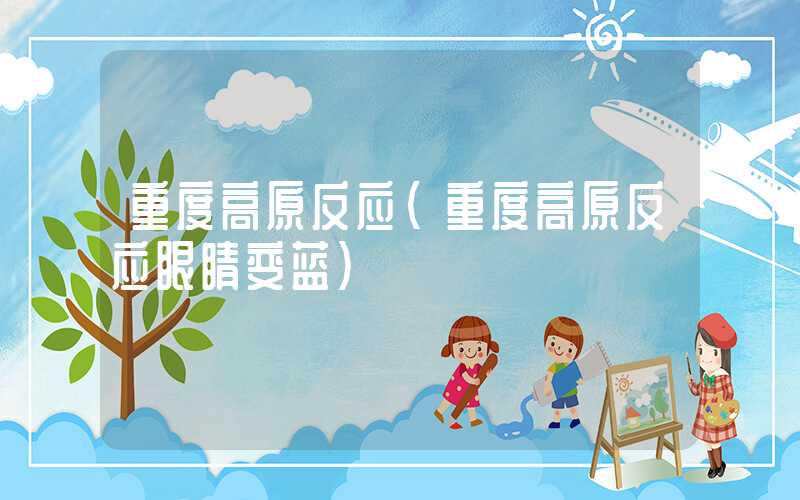 重度高原反应(重度高原反应眼睛变蓝)