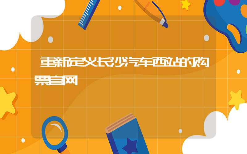 重新定义长沙汽车西站的购票官网